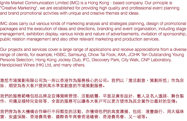 Ignite Market Communication Limited (IMC) is a Hong Kong - based company. Our principle is "Creative Marketing", we are established for providing high quality and professional event planning and brand promotional activities with unique and creative themes and ideas. IMC does carry out various kinds of marketing analysis and strategies planning, design of promotional packages and the execution of ideas and directions, branding and event organization, including stage management, exhibition display, various kinds and nature of advertisements, invitation of sponsorship, public relation management and also other relevant marketing and production services. Our projects and services cover a large range of applications and receive appreciations from a diverse range of clients, for example, HSBC, Samsung, Chow Tai Fook, AXA, JCIHK Ten Outstanding Young Persons Selection, Hong Kong Jockey Club, IFC, Discovery Park, City Walk, CNP Laboratory, Handpicked Wines (HK) Ltd, and many others. 激想市場策劃有限公司為一所以香港作為服務核心的公司。我們以「激活創意・策劃所想」作為宗旨，期望為各大客戶提供高水準富創意的市場策劃服務。 我們的服務範疇包括品牌及宣傳策略管理、活動統籌、平面及廣告設計、藝人及名人邀請、舞台製作、司儀及模特兒安排等，全面的服務可以讓各大客戶可以更方便地為其企業作出最好的宣傳。 我們曾為各大機構合作舉行不同類型的活動，亦獲得他們的高度讚揚，包括：滙豐銀行、周大福珠寶、安盛保險、香港賽馬會、國際青年商會香港總會、香港賽馬會、又一城等。