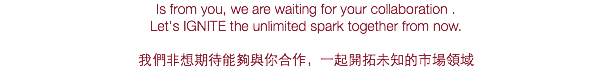 Is from you, we are waiting for your collaboration .
Let's IGNITE the unlimited spark together from now. 我們非想期待能夠與你合作，一起開拓未知的市場領域