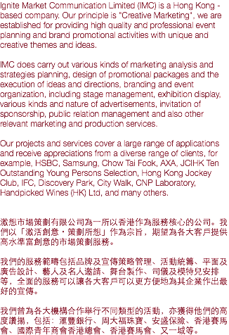 Ignite Market Communication Limited (IMC) is a Hong Kong - based company. Our principle is "Creative Marketing", we are established for providing high quality and professional event planning and brand promotional activities with unique and creative themes and ideas. IMC does carry out various kinds of marketing analysis and strategies planning, design of promotional packages and the execution of ideas and directions, branding and event organization, including stage management, exhibition display, various kinds and nature of advertisements, invitation of sponsorship, public relation management and also other relevant marketing and production services. Our projects and services cover a large range of applications and receive appreciations from a diverse range of clients, for example, HSBC, Samsung, Chow Tai Fook, AXA, JCIHK Ten Outstanding Young Persons Selection, Hong Kong Jockey Club, IFC, Discovery Park, City Walk, CNP Laboratory, Handpicked Wines (HK) Ltd, and many others. 激想市場策劃有限公司為一所以香港作為服務核心的公司。我們以「激活創意・策劃所想」作為宗旨，期望為各大客戶提供高水準富創意的市場策劃服務。 我們的服務範疇包括品牌及宣傳策略管理、活動統籌、平面及廣告設計、藝人及名人邀請、舞台製作、司儀及模特兒安排等，全面的服務可以讓各大客戶可以更方便地為其企業作出最好的宣傳。 我們曾為各大機構合作舉行不同類型的活動，亦獲得他們的高度讚揚，包括：滙豐銀行、周大福珠寶、安盛保險、香港賽馬會、國際青年商會香港總會、香港賽馬會、又一城等。