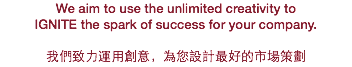 We aim to use the unlimited creativity to IGNITE the spark of success for your company. 我們致力運用創意，為您設計最好的市場策劃