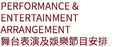 PERFORMANCE & ENTERTAINMENT ARRANGEMENT
舞台表演及娛樂節目安排